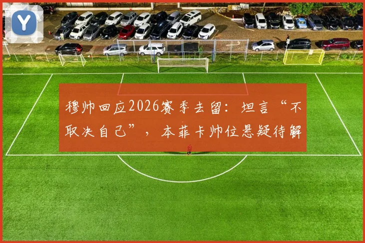 穆帅回应2026赛季去留：坦言“不取决自己”，本菲卡帅位悬疑待解，球迷热议未来走向