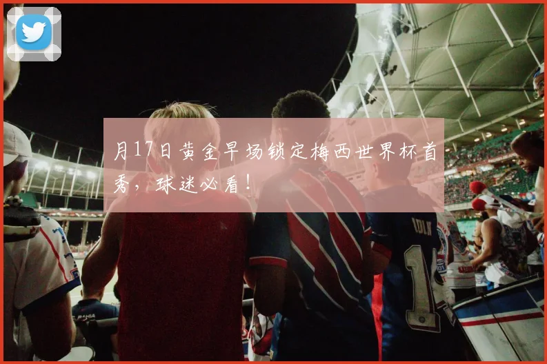 月17日黄金早场锁定梅西世界杯首秀,球迷必看!