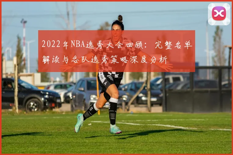 2022年NBA选秀大会回顾：完整名单解读与各队选秀策略深度分析