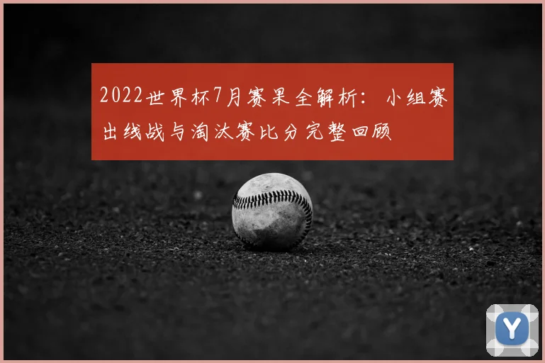 2022世界杯7月赛果全解析：小组赛出线战与淘汰赛比分完整回顾