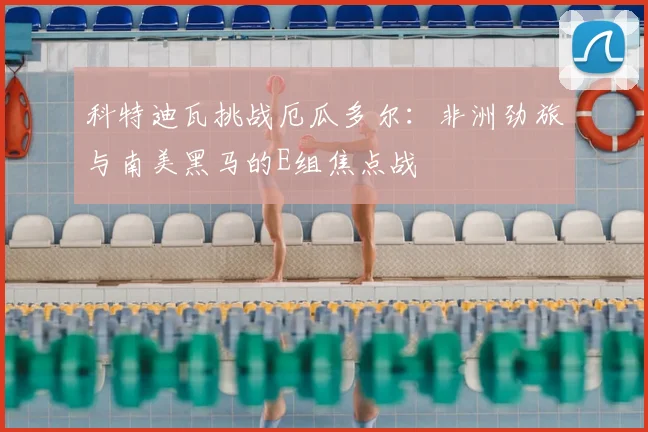 科特迪瓦挑战厄瓜多尔:非洲劲旅与南美黑马的E组焦点战