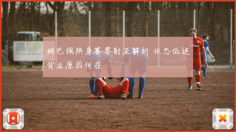 姆巴佩热身赛零射正解析 状态低迷背后原因何在