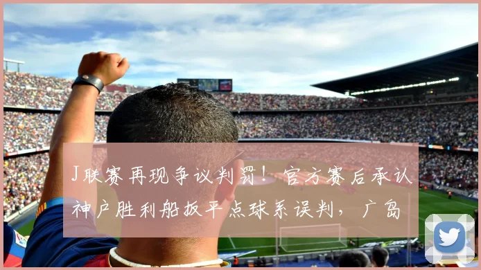 J联赛再现争议判罚！官方赛后承认神户胜利船扳平点球系误判，广岛三箭含冤落败
