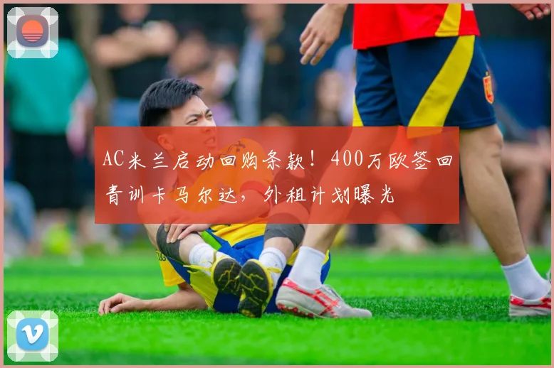 AC米兰启动回购条款！400万欧签回青训卡马尔达，外租计划曝光