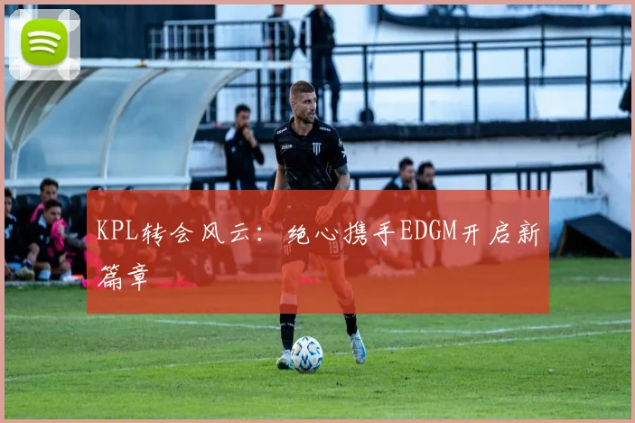 KPL转会风云:绝心携手EDGM开启新篇章