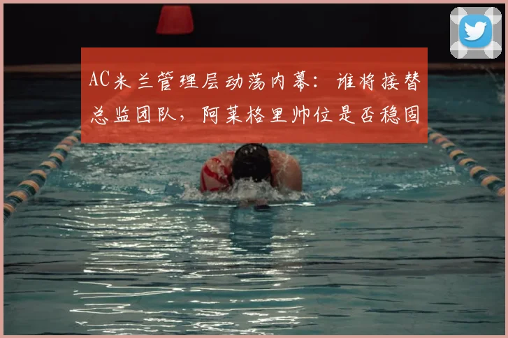 AC米兰管理层动荡内幕：谁将接替总监团队，阿莱格里帅位是否稳固？