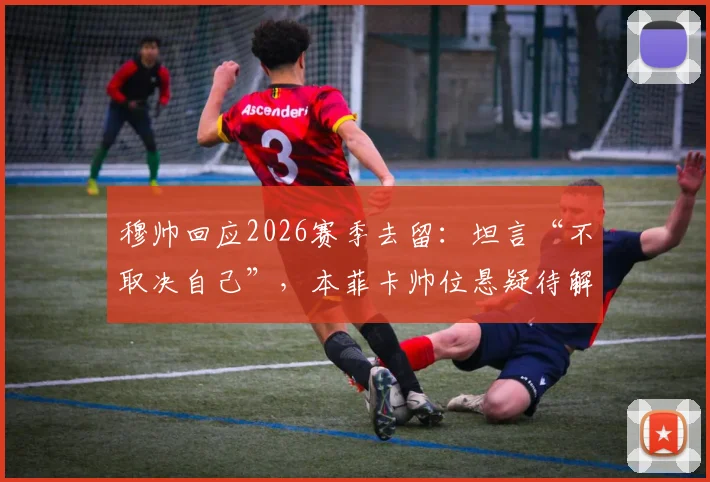 穆帅回应2026赛季去留：坦言“不取决自己”，本菲卡帅位悬疑待解，球迷热议未来走向