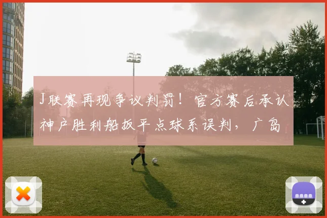 J联赛再现争议判罚！官方赛后承认神户胜利船扳平点球系误判，广岛三箭含冤落败
