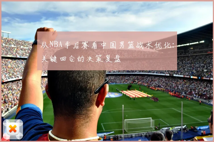 从NBA季后赛看中国男篮战术优化：关键回合的决策复盘
