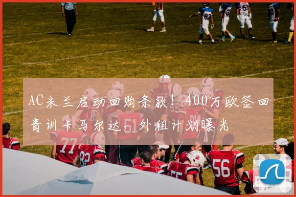 AC米兰启动回购条款！400万欧签回青训卡马尔达，外租计划曝光