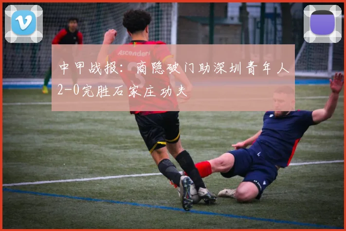 中甲战报：商隐破门助深圳青年人2-0完胜石家庄功夫