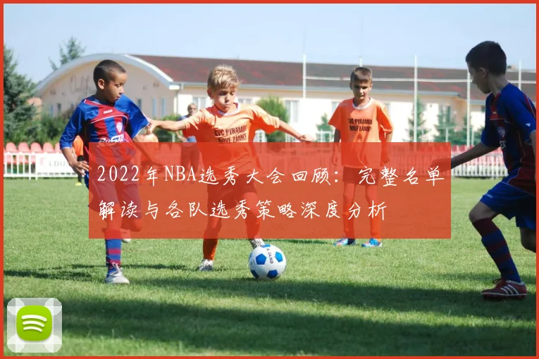 2022年NBA选秀大会回顾：完整名单解读与各队选秀策略深度分析