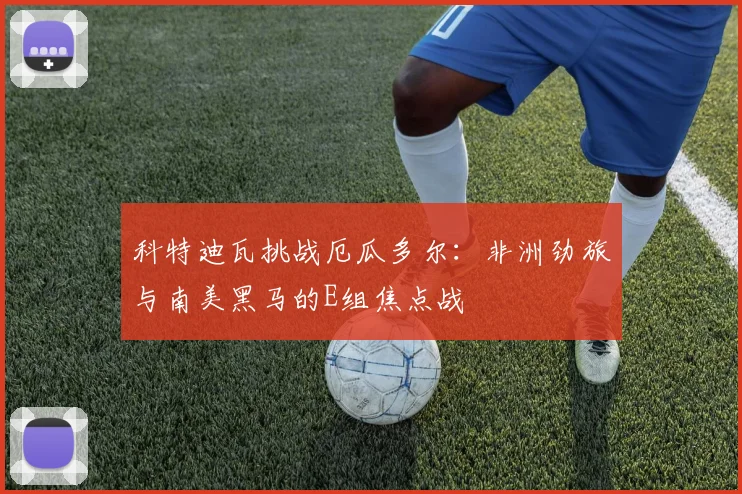 科特迪瓦挑战厄瓜多尔:非洲劲旅与南美黑马的E组焦点战