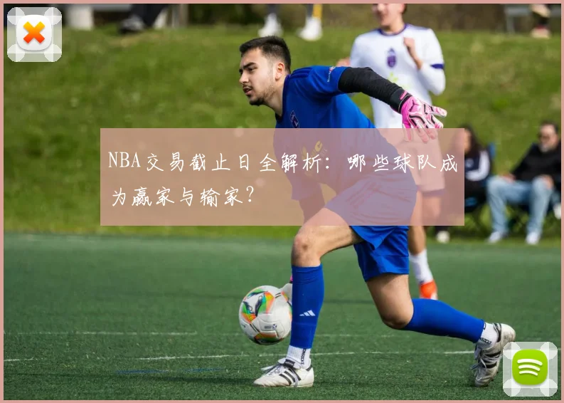 NBA交易截止日全解析：哪些球队成为赢家与输家？