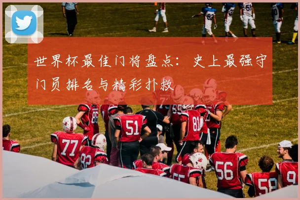 世界杯最佳门将盘点：史上最强守门员排名与精彩扑救