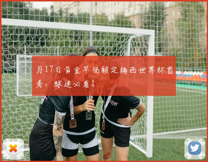 月17日黄金早场锁定梅西世界杯首秀,球迷必看!